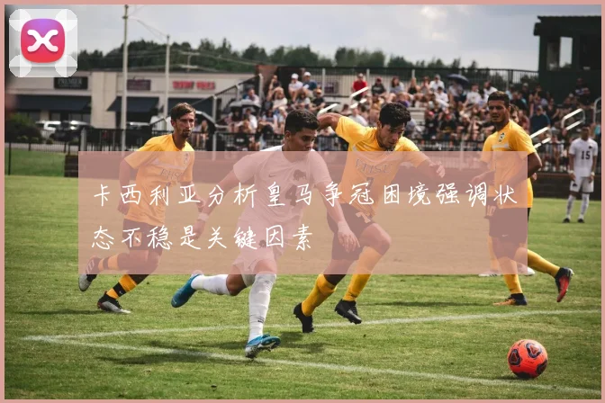 卡西利亚分析皇马争冠困境强调状态不稳是关键因素