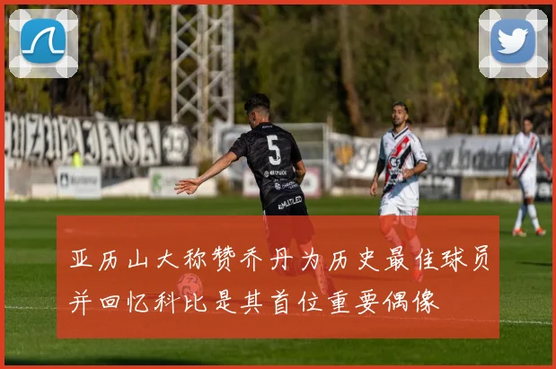 亚历山大称赞乔丹为历史最佳球员并回忆科比是其首位重要偶像