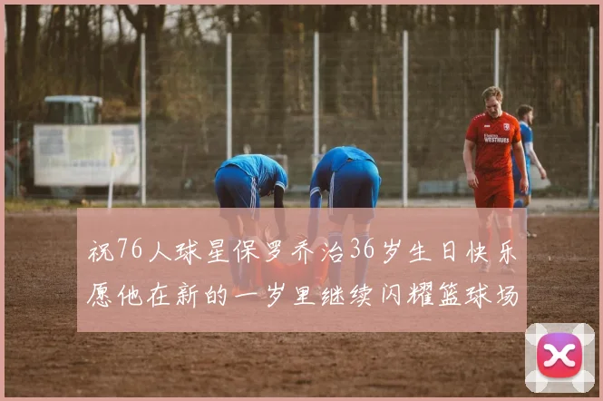 祝76人球星保罗乔治36岁生日快乐愿他在新的一岁里继续闪耀篮球场