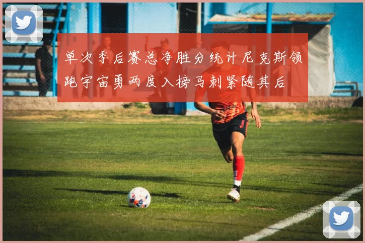 单次季后赛总净胜分统计尼克斯领跑宇宙勇两度入榜马刺紧随其后
