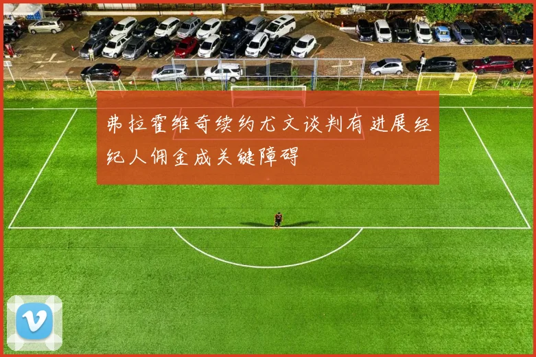 弗拉霍维奇续约尤文谈判有进展经纪人佣金成关键障碍