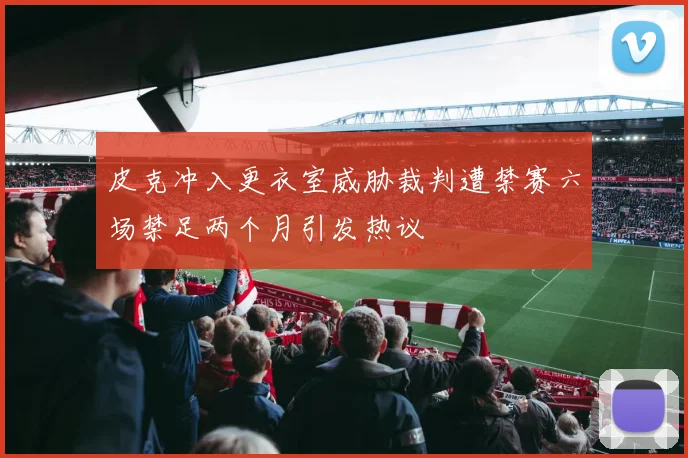 皮克冲入更衣室威胁裁判遭禁赛六场禁足两个月引发热议