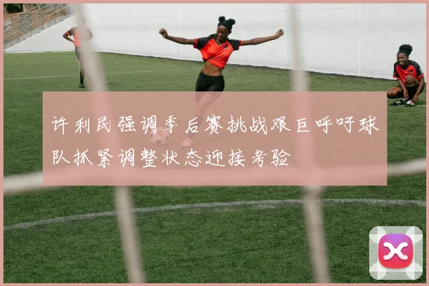 许利民强调季后赛挑战艰巨呼吁球队抓紧调整状态迎接考验