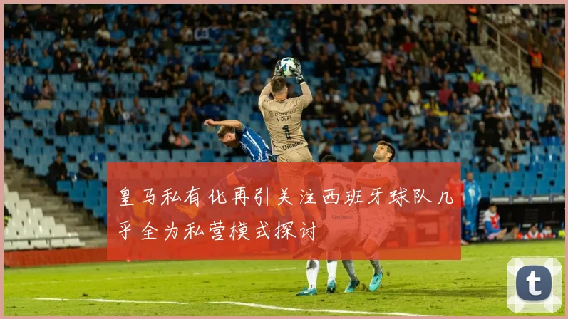 皇马私有化再引关注西班牙球队几乎全为私营模式探讨