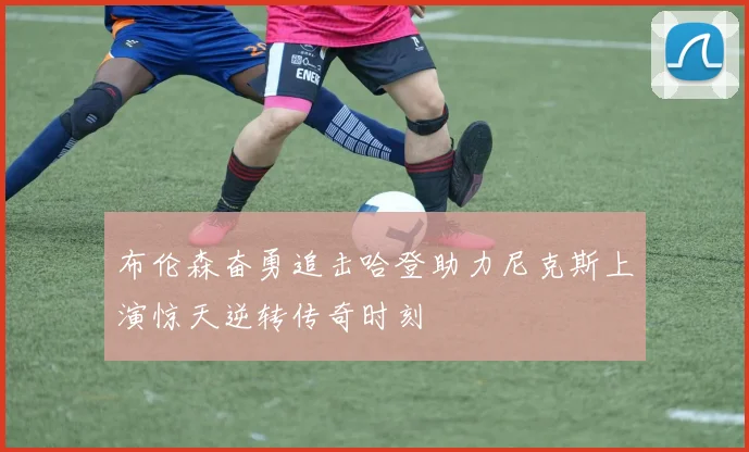 布伦森奋勇追击哈登助力尼克斯上演惊天逆转传奇时刻