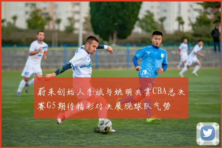 蔚来创始人李斌与姚明共赏CBA总决赛G5期待精彩对决展现球队气势