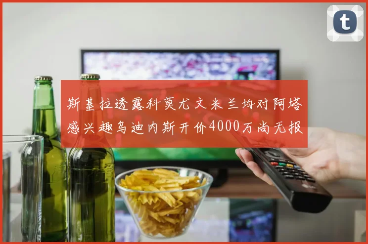 斯基拉透露科莫尤文米兰均对阿塔感兴趣乌迪内斯开价4000万尚无报价