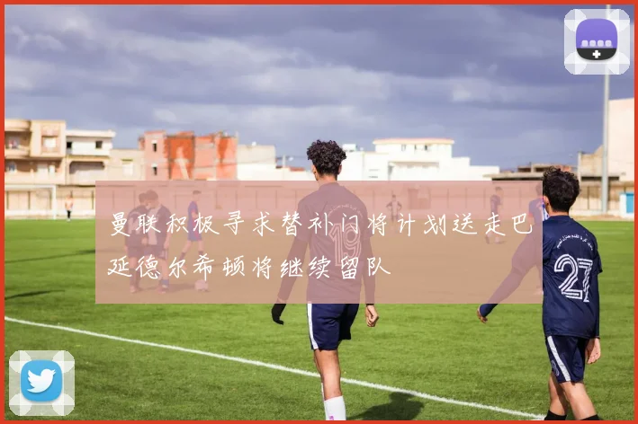 曼联积极寻求替补门将计划送走巴延德尔希顿将继续留队