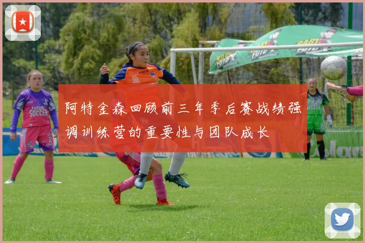 阿特金森回顾前三年季后赛战绩强调训练营的重要性与团队成长