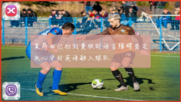 莱昂回忆初到曼联时语言障碍坚定决心学好英语融入球队