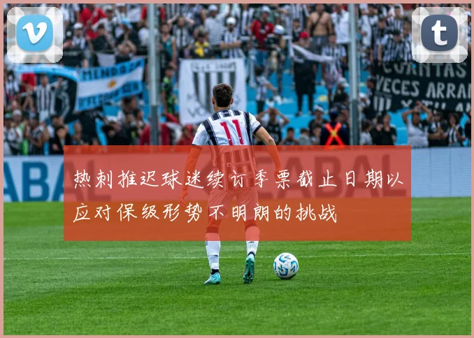 热刺推迟球迷续订季票截止日期以应对保级形势不明朗的挑战