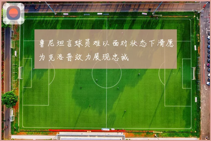 鲁尼坦言球员难以面对状态下滑愿为克洛普效力展现忠诚