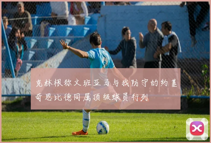 克林根称文班亚马与我防守的约基奇恩比德同属顶级球员行列