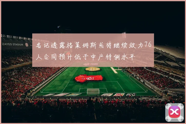名记透露格莱姆斯或将继续效力76人合同预计低于中产特例水平