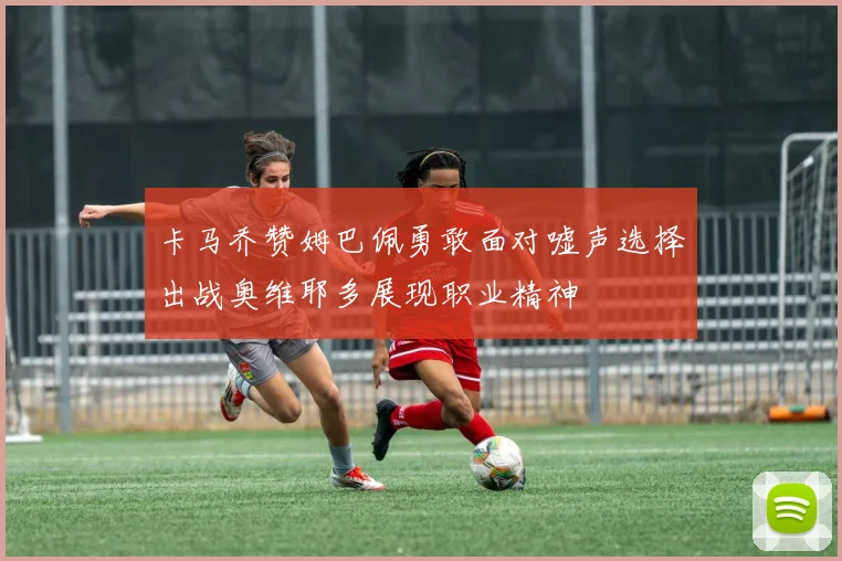 卡马乔赞姆巴佩勇敢面对嘘声选择出战奥维耶多展现职业精神