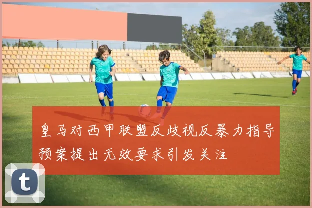 皇马对西甲联盟反歧视反暴力指导预案提出无效要求引发关注