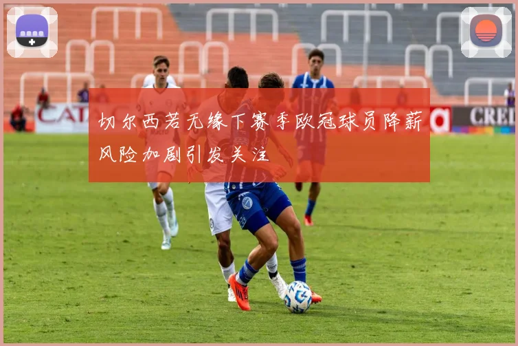 切尔西若无缘下赛季欧冠球员降薪风险加剧引发关注