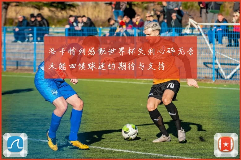 洛卡特利感慨世界杯失利心碎无奈未能回馈球迷的期待与支持