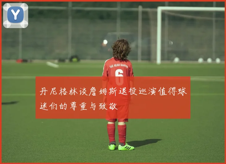 丹尼格林谈詹姆斯退役巡演值得球迷们的尊重与致敬