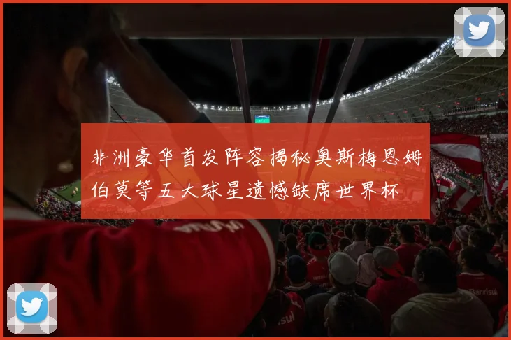 非洲豪华首发阵容揭秘奥斯梅恩姆伯莫等五大球星遗憾缺席世界杯