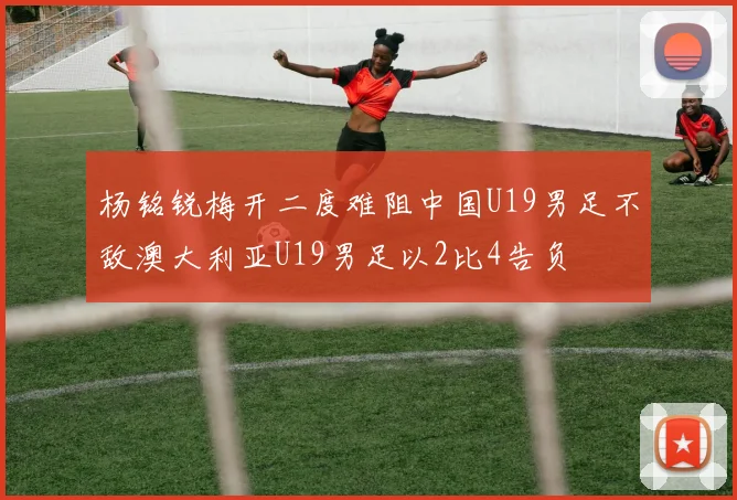 杨铭锐梅开二度难阻中国U19男足不敌澳大利亚U19男足以2比4告负
