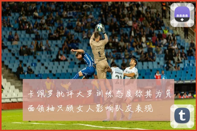 卡佩罗批评大罗训练态度称其为负面领袖只顾女人影响队友表现