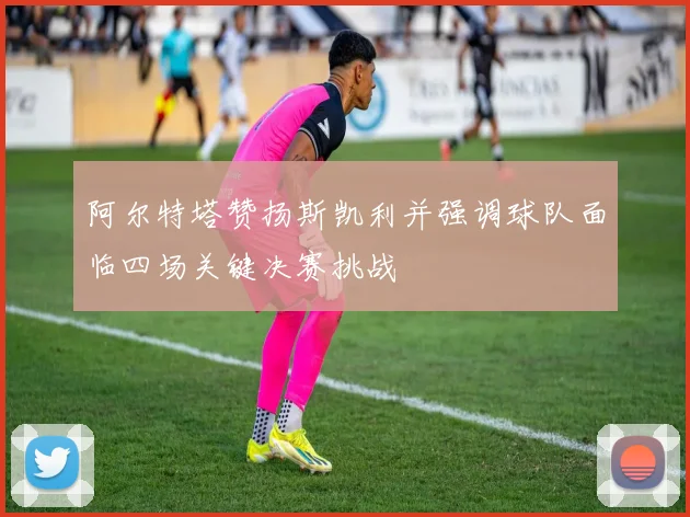 阿尔特塔赞扬斯凯利并强调球队面临四场关键决赛挑战