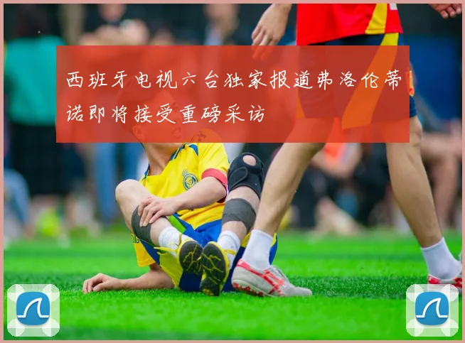 西班牙电视六台独家报道弗洛伦蒂诺即将接受重磅采访