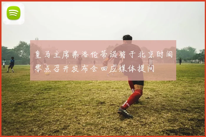 皇马主席弗洛伦蒂诺将于北京时间零点召开发布会回应媒体提问