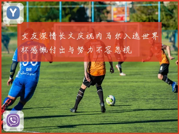 女友深情长文庆祝内马尔入选世界杯感慨付出与努力不容忽视