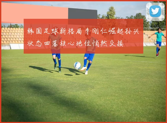 韩国足球新格局李刚仁崛起孙兴慜状态回落核心地位悄然交接