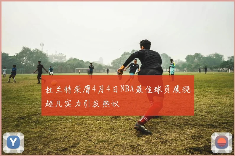 杜兰特荣膺4月4日NBA最佳球员展现超凡实力引发热议