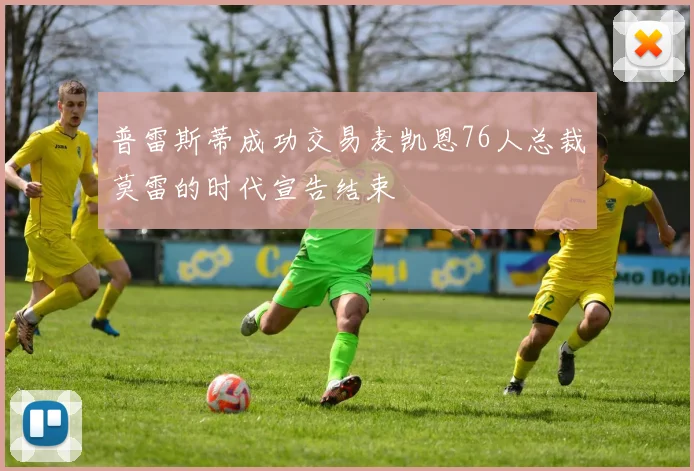 普雷斯蒂成功交易麦凯恩76人总裁莫雷的时代宣告结束