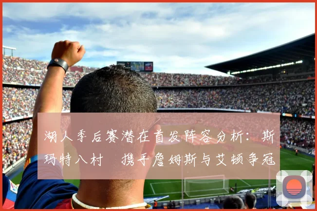湖人季后赛潜在首发阵容分析：斯玛特八村塁携手詹姆斯与艾顿争冠之路