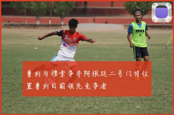 鲁利与穆索争夺阿根廷二号门将位置鲁利目前领先竞争者
