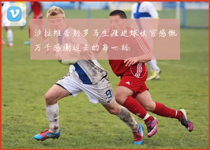 沙拉维告别罗马生涯进球收官感慨万千感谢过去的每一刻