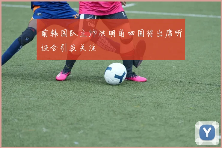 前韩国队主帅洪明甫回国将出席听证会引发关注